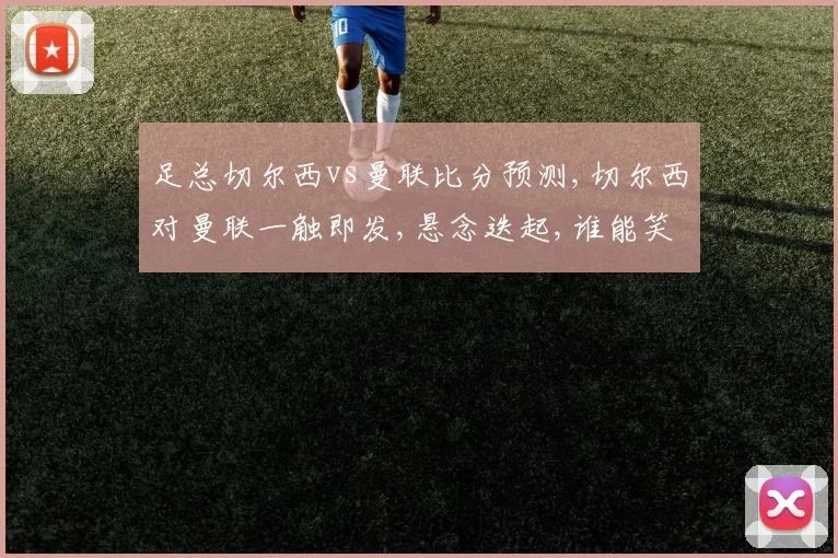 足总切尔西vs曼联比分预测,切尔西对曼联一触即发,悬念迭起,谁能笑到最后