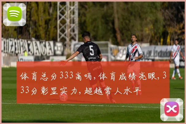 体育总分333高吗,体育成绩亮眼,333分彰显实力,超越常人水平