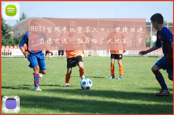 BET9官网手机登录入口，便捷快速，首选之选，推荐给广大玩家，不容错过